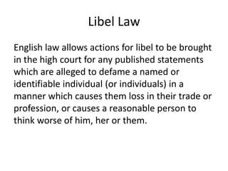 Libel Law
English law allows actions for libel to be brought
in the high court for any published statements
which are alleged to defame a named or
identifiable individual (or individuals) in a
manner which causes them loss in their trade or
profession, or causes a reasonable person to
think worse of him, her or them.
 