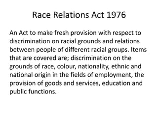 Race Relations Act 1976
An Act to make fresh provision with respect to
discrimination on racial grounds and relations
between people of different racial groups. Items
that are covered are; discrimination on the
grounds of race, colour, nationality, ethnic and
national origin in the fields of employment, the
provision of goods and services, education and
public functions.
 