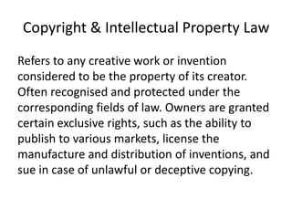 Copyright & Intellectual Property Law
Refers to any creative work or invention
considered to be the property of its creator.
Often recognised and protected under the
corresponding fields of law. Owners are granted
certain exclusive rights, such as the ability to
publish to various markets, license the
manufacture and distribution of inventions, and
sue in case of unlawful or deceptive copying.
 