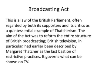 Broadcasting Act
This is a law of the British Parliament, often
regarded by both its supporters and its critics as
a quintessential example of Thatcherism. The
aim of the Act was to reform the entire structure
of British broadcasting; British television, in
particular, had earlier been described by
Margaret Thatcher as the last bastion of
restrictive practices. It governs what can be
shown on TV.
 