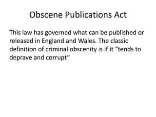 Obscene Publications Act
This law has governed what can be published or
released in England and Wales. The classic
definition of criminal obscenity is if it “tends to
deprave and corrupt”
 