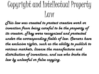 Copyright and Intellectual Property
                Law
This law was created to protect creative work or
invention from being careful to be the property of
its creator. They were recognized and protected
under the corresponding fields of law. Owners have
the exclusive rights, such as the ability to publish to
various markets, license the manufacture and
distribution of inventions, and sue who broke the
law by unlawful or false copying.
 