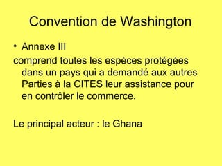 Convention de Washington
• Annexe III
comprend toutes les espèces protégées
dans un pays qui a demandé aux autres
Parties à la CITES leur assistance pour
en contrôler le commerce.
Le principal acteur : le Ghana
 