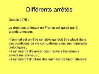 Différents arrêtés
Depuis 1976 :
Le droit des animaux en France est guidé par 3
grands principes :
- l’animal est un être sensible qui doit être placé dans
des conditions de vie compatibles avec ses impératifs
biologiques ;
- il est interdit d’exercer des mauvais traitements
envers les animaux ;
- il est interdit d’utiliser des animaux de façon abusive
 