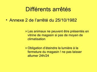 Différents arrêtés
• Annexe 2 de l’arrêté du 25/10/1982
» Les animaux ne peuvent être présentés en
vitrine de magasin si pas de moyen de
climatisation
» Obligation d’éteindre la lumière à la
fermeture du magasin ! ne pas laisser
allumer 24h/24
 