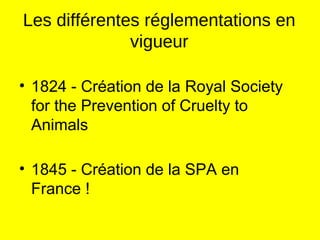 Les différentes réglementations en
vigueur
• 1824 - Création de la Royal Society
for the Prevention of Cruelty to
Animals
• 1845 - Création de la SPA en
France !
 