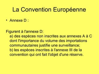 La Convention Européenne
• Annexe D :
Figurent à l'annexe D:
a) des espèces non inscrites aux annexes A à C
dont l'importance du volume des importations
communautaires justifie une surveillance;
b) les espèces inscrites à l'annexe III de la
convention qui ont fait l'objet d'une réserve.
 