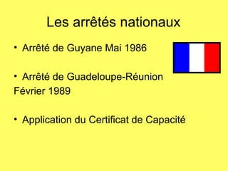 Les arrêtés nationaux
• Arrêté de Guyane Mai 1986
• Arrêté de Guadeloupe-Réunion
Février 1989
• Application du Certificat de Capacité
 