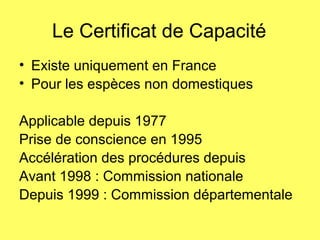 Le Certificat de Capacité
• Existe uniquement en France
• Pour les espèces non domestiques
Applicable depuis 1977
Prise de conscience en 1995
Accélération des procédures depuis
Avant 1998 : Commission nationale
Depuis 1999 : Commission départementale
 