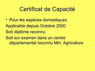 Certificat de Capacité
• Pour les espèces domestiques
Applicable depuis Octobre 2000
Soit diplôme reconnu
Soit sur examen dans un centre
départemental reconnu Min. Agriculture
 