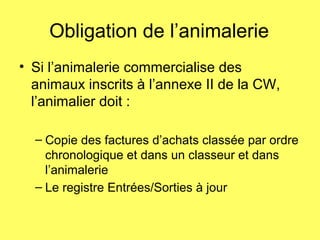 Obligation de l’animalerie
• Si l’animalerie commercialise des
animaux inscrits à l’annexe II de la CW,
l’animalier doit :
– Copie des factures d’achats classée par ordre
chronologique et dans un classeur et dans
l’animalerie
– Le registre Entrées/Sorties à jour
 