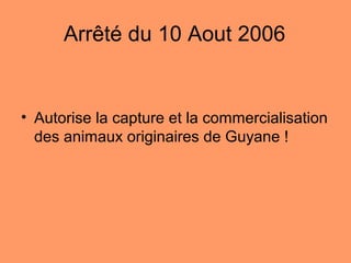 Arrêté du 10 Aout 2006
• Autorise la capture et la commercialisation
des animaux originaires de Guyane !
 