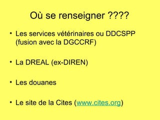 Où se renseigner ????
• Les services vétérinaires ou DDCSPP
(fusion avec la DGCCRF)
• La DREAL (ex-DIREN)
• Les douanes
• Le site de la Cites (www.cites.org)
 