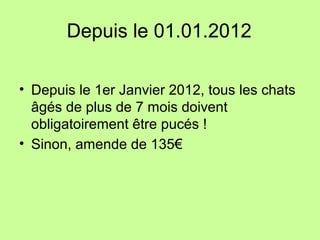 Depuis le 01.01.2012
• Depuis le 1er Janvier 2012, tous les chats
âgés de plus de 7 mois doivent
obligatoirement être pucés !
• Sinon, amende de 135€
 