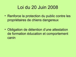 Loi du 20 Juin 2008
• Renforce la protection du public contre les
propriétaires de chiens dangereux
• Obligation de détention d’une attestation
de formation éducation et comportement
canin
 