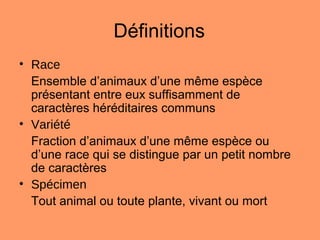 Définitions
• Race
Ensemble d’animaux d’une même espèce
présentant entre eux suffisamment de
caractères héréditaires communs
• Variété
Fraction d’animaux d’une même espèce ou
d’une race qui se distingue par un petit nombre
de caractères
• Spécimen
Tout animal ou toute plante, vivant ou mort
 