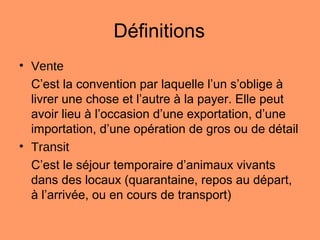 Définitions
• Vente
C’est la convention par laquelle l’un s’oblige à
livrer une chose et l’autre à la payer. Elle peut
avoir lieu à l’occasion d’une exportation, d’une
importation, d’une opération de gros ou de détail
• Transit
C’est le séjour temporaire d’animaux vivants
dans des locaux (quarantaine, repos au départ,
à l’arrivée, ou en cours de transport)
 
