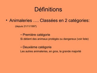 Définitions
• Animaleries …. Classées en 2 catégories:
(depuis 21/11/1997)
– Première catégorie
Si détient des animaux protégés ou dangereux (voir liste)
– Deuxième catégorie
Les autres animaleries, en gros, la grande majorité
 