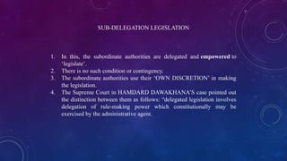 SUB-DELEGATION LEGISLATION
1. In this, the subordinate authorities are delegated and empowered to
‘legislate’.
2. There is no such condition or contingency.
3. The subordinate authorities use their ‘OWN DISCRETION’ in making
the legislation.
4. The Supreme Court in HAMDARD DAWAKHANA’S case pointed out
the distinction between them as follows: “delegated legislation involves
delegation of rule-making power which constitutionally may be
exercised by the administrative agent.
 