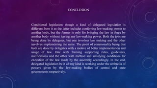 CONCLUSION
Conditional legislation though a kind of delegated legislation is
different from it as the latter includes conferring law-making power to
another body, but the former is only for bringing the law in force by
another body without having any law-making power. Both the jobs are
being done by delegates, but one involves law making and the other
involves implementing the same. The point of commonality being that
both are done by delegates with a motive of better implementation and
usage of law. One with framing supporting rules, guidelines,
notifications and the other with method and satisfying conditions for
execution of the law made by the assembly accordingly. In the end,
delegated legislation be it of any kind is working under the umbrella of
powers given by the law-making bodies of central and state
governments respectively.
 