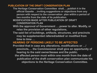 PUBLICATION OF THE DRAFT CONSERVATION PLAN
The Heritage Conservation Committee shall, …publish it in the
official Gazette …inviting suggestions or objections from any
person with respect to the conservation plan within a period of
two months from the date of its publication.
MODIFICATION MADE AFTER PUBLICATION OF DRAFT
CONSERVATION PLAN
With the approval of Government ….power to alter. Modify, or
relax the provision of other regulations,
The said list of buildings, artifacts, structures, and precincts
may be supplemented /altered/added/ or modified from
time to time …
HEARING OF PERSONS LIKELY TO BE AFFECTED
Provided that in case any alterations, modifications or …/
precincts,… the Commissioner shall give an opportunity of
hearing to the said owner/lessee and the public.
the affected person must within one month from the date of
publication of the draft conservation plan communicate his
objections to the Heritage Conservation Committee.
 