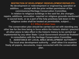 RESTRICTION OF DEVELOPMENT /REDEVELOPMENT/REPAIR ETC-
No development or redevelopment or engineering operation or
addition, ……except with the prior written permission of the
commissioner/Heritage Conservation Committee.
In relation to religious buildings in the said list ,the changes ,
repairs, additions, renovation required on religious grounds mentioned
in sacred texts, or as a part of the holy practices laid down in the
religious codes shall be treated as permissible, subject….
8.1 Effect of other laws
The conservation plan should be carried out not with standing any
other law for the time being in force within the historic district / precinct
all other plans to take effect in the historic history to be carried our
implemented by any other State / Local Government should be finalized
in consultation with the Heritage Conservation Committee
9. ASSISTANCE BY LOCAL AREA DEVELOPMENT AUTHORITY
The local area development authority ….shall allow it to examine
freely all papers, documents, maps connected with the conservation
plan.
 