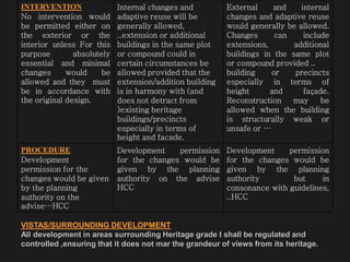 INTERVENTION
No intervention would
be permitted either on
the exterior or the
interior unless For this
purpose absolutely
essential and minimal
changes would be
allowed and they must
be in accordance with
the original design.
Internal changes and
adaptive reuse will be
generally allowed,
..extension or additional
buildings in the same plot
or compound could in
certain circumstances be
allowed provided that the
extension/addition building
is in harmony with (and
does not detract from
)existing heritage
buildings/precincts
especially in terms of
height and facade.
External and internal
changes and adaptive reuse
would generally be allowed.
Changes can include
extensions, additional
buildings in the same plot
or compound provided ..
building or precincts
especially in terms of
height and façade.
Reconstruction may be
allowed when the building
is structurally weak or
unsafe or …
PROCEDURE
Development
permission for the
changes would be given
by the planning
authority on the
advise…HCC
Development permission
for the changes would be
given by the planning
authority on the advise
HCC
Development permission
for the changes would be
given by the planning
authority but in
consonance with guidelines,
..HCC
VISTAS/SURROUNDING DEVELOPMENT
All development in areas surrounding Heritage grade I shall be regulated and
controlled ,ensuring that it does not mar the grandeur of views from its heritage.
 