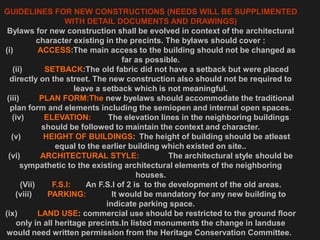 GUIDELINES FOR NEW CONSTRUCTIONS (NEEDS WILL BE SUPPLIMENTED
WITH DETAIL DOCUMENTS AND DRAWINGS)
Bylaws for new construction shall be evolved in context of the architectural
character existing in the precints. The bylaws should cover :
(i) ACCESS:The main access to the building should not be changed as
far as possible.
(ii) SETBACK:The old fabric did not have a setback but were placed
directly on the street. The new construction also should not be required to
leave a setback which is not meaningful.
(iii) PLAN FORM:The new byelaws should accommodate the traditional
plan form and elements including the semiopen and internal open spaces.
(iv) ELEVATION: The elevation lines in the neighboring buildings
should be followed to maintain the context and character.
(v) HEIGHT OF BUILDINGS: The height of building should be atleast
equal to the earlier building which existed on site..
(vi) ARCHITECTURAL STYLE: The architectural style should be
sympathetic to the existing architectural elements of the neighboring
houses.
(Vii) F.S.I: An F.S.I of 2 is to the development of the old areas.
(viii) PARKING: It would be mandatory for any new building to
indicate parking space.
(ix) LAND USE: commercial use should be restricted to the ground floor
only in all heritage precints.In listed monuments the change in landuse
would need written permission from the Heritage Conservation Committee.
 