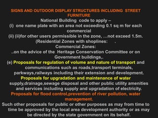 SIGNS AND OUTDOOR DISPLAY STRUCTURES INCLUDING STREET
FURNITURE
National Building code to apply –
(i) one name plate with an area not exceeding 0.1 sq m for each
commercial
(ii) (ii)for other users permissible in the zone, …not exceed 1.5m.
(Residential Zones with shoplines: .
Commercial Zones:
..on the advice of the Heritage Conservation Committee or on
Government buildings,.
(e) Proposals for regulation of volume and nature of transport and
communications such as roads,transport terminals,
parkways,railways including their extension and development.
Proposals for upgradation and maintenance of water
supply,drainage,sewage disposal and other public utility amenities
and services including supply and upgradation of electricity.
Proposals for flood control,prevention of river pollution, water
management.
Such other proposals for public or other purposes as may from time to
time be approved by the local area development authority or as may
be directed by the state government on its behalf.
 