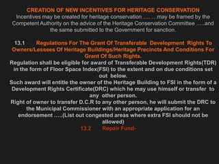 CREATION OF NEW INCENTIVES FOR HERITAGE CONSERVATION
Incentives may be created for heritage conservation …. …may be framed by the
Competent Authority on the advice of the Heritage Conservation Committee …..and
the same submitted to the Government for sanction.
13.1 Regulations For The Grant Of Transferable Development Rights To
Owners/Lessees Of Heritage Buildings/Heritage Precincts And Conditions For
Grant Of Such Rights.
Regulation shall be eligible for award of Transferable Development Rights(TDR)
in the form of Floor Space Index(FSI) to the extent and on due conditions set
out below.
Such award will entitle the owner of the Heritage Building to FSI in the form of a
Development Rights Certificate(DRC) which he may use himself or transfer to
any other person.
Right of owner to transfer D.C.R to any other person, he will submit the DRC to
the Municipal Commissioner with an appropriate application for an
endorsement …..(List out congested areas where extra FSI should not be
allowed)
13.2 Repair Fund-
 