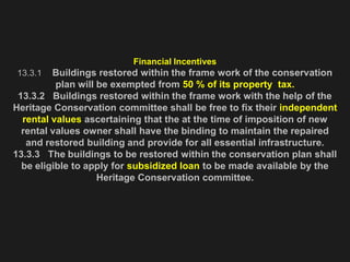 Financial Incentives
13.3.1 Buildings restored within the frame work of the conservation
plan will be exempted from 50 % of its property tax.
13.3.2 Buildings restored within the frame work with the help of the
Heritage Conservation committee shall be free to fix their independent
rental values ascertaining that the at the time of imposition of new
rental values owner shall have the binding to maintain the repaired
and restored building and provide for all essential infrastructure.
13.3.3 The buildings to be restored within the conservation plan shall
be eligible to apply for subsidized loan to be made available by the
Heritage Conservation committee.
 