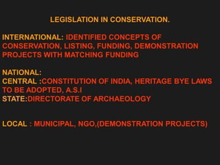 LEGISLATION IN CONSERVATION.
INTERNATIONAL: IDENTIFIED CONCEPTS OF
CONSERVATION, LISTING, FUNDING, DEMONSTRATION
PROJECTS WITH MATCHING FUNDING
NATIONAL:
CENTRAL :CONSTITUTION OF INDIA, HERITAGE BYE LAWS
TO BE ADOPTED, A.S.I
STATE:DIRECTORATE OF ARCHAEOLOGY
LOCAL : MUNICIPAL, NGO,(DEMONSTRATION PROJECTS)
 