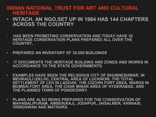 INDIAN NATIONAL TRUST FOR ART AND CULTURAL
HERITAGE
• INTACH, AN NGO,SET UP IN 1984 HAS 144 CHAPTERS
ACROSS THE COUNTRY
• HAS BEEN PROMOTING CONSERVATION AND TODAY HAVE 30
HERITAGE CONSERVATION PLANS PREPARED ALL OVER THE
COUNTRY,
• PREPARED AN INVENTORY OF 30,000 BUILDINGS
• IT DOCUMENTS THE HERITAGE BUILDING AND ZONES AND WORKS IN
ACCORDANCE TO THE STATE GOVERNMENTS.
• EXAMPLES HAVE BEEN THE RELIGIOUS CITY OF BHUBNESHWAR, IN
MEHRAULI (DELHI), CENTRAL AREA OF LUCKNOW, THE TOTAL
SETTLEMENT OF LEH IN LADDAK, THE COCHIN FORT AREA, WARDS IN
MUMBAI FORT AREA, THE CHAR MINAR AREA OF HYDERABAD, AND
THE PLANNED TOWN OF PONDICERRY.
• PLANS ARE ALSO BEING PREPARED FOR THE CONSERVATION OF
MAHABALIPURAM, AMBER(RAJ), JODHPUR, JAISALMER, VARNASI,
VRINDAWAN AND MATHURA.
 