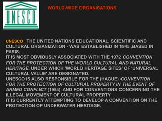 WORLD-WIDE ORGANISATIONS
UNESCO - THE UNITED NATIONS EDUCATIONAL, SCIENTIFIC AND
CULTURAL ORGANIZATION - WAS ESTABLISHED IN 1945 ,BASED IN
PARIS.
IT IS MOST OBVIOUSLY ASSOCIATED WITH THE 1972 CONVENTION
FOR THE PROTECTION OF THE WORLD CULTURAL AND NATURAL
HERITAGE, UNDER WHICH 'WORLD HERITAGE SITES' OF 'UNIVERSAL
CULTURAL VALUE' ARE DESIGNATED.
UNESCO IS ALSO RESPONSIBLE FOR THE (HAGUE) CONVENTION
FOR THE PROTECTION OF CULTURAL PROPERTY IN THE EVENT OF
ARMED CONFLICT (1954), AND FOR CONVENTIONS CONCERNING THE
ILLEGAL MOVEMENT OF CULTURAL PROPERTY
IT IS CURRENTLY ATTEMPTING TO DEVELOP A CONVENTION ON THE
PROTECTION OF UNDERWATER HERITAGE.
 