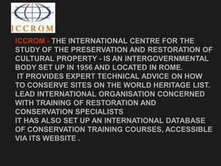 ICCROM - THE INTERNATIONAL CENTRE FOR THE
STUDY OF THE PRESERVATION AND RESTORATION OF
CULTURAL PROPERTY - IS AN INTERGOVERNMENTAL
BODY SET UP IN 1956 AND LOCATED IN ROME.
IT PROVIDES EXPERT TECHNICAL ADVICE ON HOW
TO CONSERVE SITES ON THE WORLD HERITAGE LIST.
LEAD INTERNATIONAL ORGANISATION CONCERNED
WITH TRAINING OF RESTORATION AND
CONSERVATION SPECIALISTS
IT HAS ALSO SET UP AN INTERNATIONAL DATABASE
OF CONSERVATION TRAINING COURSES, ACCESSIBLE
VIA ITS WEBSITE .
 