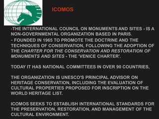-THE INTERNATIONAL COUNCIL ON MONUMENTS AND SITES - IS A
NON-GOVERNMENTAL ORGANIZATION BASED IN PARIS.
- FOUNDED IN 1965 TO PROMOTE THE DOCTRINE AND THE
TECHNIQUES OF CONSERVATION, FOLLOWING THE ADOPTION OF
THE CHARTER FOR THE CONSERVATION AND RESTORATION OF
MONUMENTS AND SITES - THE 'VENICE CHARTER'.
TODAY IT HAS NATIONAL COMMITTEES IN OVER 90 COUNTRIES,
THE ORGANIZATION IS UNESCO'S PRINCIPAL ADVISOR ON
HERITAGE CONSERVATION, INCLUDING THE EVALUATION OF
CULTURAL PROPERTIES PROPOSED FOR INSCRIPTION ON THE
WORLD HERITAGE LIST.
ICOMOS SEEKS TO ESTABLISH INTERNATIONAL STANDARDS FOR
THE PRESERVATION, RESTORATION, AND MANAGEMENT OF THE
CULTURAL ENVIRONMENT.
ICOMOS
 