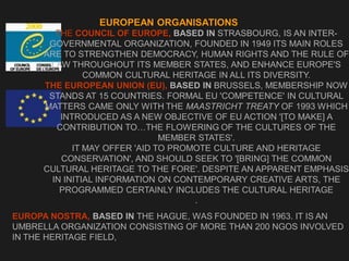 EUROPEAN ORGANISATIONS
THE COUNCIL OF EUROPE, BASED IN STRASBOURG, IS AN INTER-
GOVERNMENTAL ORGANIZATION, FOUNDED IN 1949 ITS MAIN ROLES
ARE TO STRENGTHEN DEMOCRACY, HUMAN RIGHTS AND THE RULE OF
LAW THROUGHOUT ITS MEMBER STATES, AND ENHANCE EUROPE'S
COMMON CULTURAL HERITAGE IN ALL ITS DIVERSITY.
THE EUROPEAN UNION (EU), BASED IN BRUSSELS, MEMBERSHIP NOW
STANDS AT 15 COUNTRIES. FORMAL EU 'COMPETENCE' IN CULTURAL
MATTERS CAME ONLY WITH THE MAASTRICHT TREATY OF 1993 WHICH
INTRODUCED AS A NEW OBJECTIVE OF EU ACTION '[TO MAKE] A
CONTRIBUTION TO…THE FLOWERING OF THE CULTURES OF THE
MEMBER STATES'.
IT MAY OFFER 'AID TO PROMOTE CULTURE AND HERITAGE
CONSERVATION', AND SHOULD SEEK TO '[BRING] THE COMMON
CULTURAL HERITAGE TO THE FORE'. DESPITE AN APPARENT EMPHASIS
IN INITIAL INFORMATION ON CONTEMPORARY CREATIVE ARTS, THE
PROGRAMMED CERTAINLY INCLUDES THE CULTURAL HERITAGE
.
.
EUROPA NOSTRA, BASED IN THE HAGUE, WAS FOUNDED IN 1963. IT IS AN
UMBRELLA ORGANIZATION CONSISTING OF MORE THAN 200 NGOS INVOLVED
IN THE HERITAGE FIELD,
 