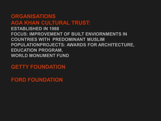 ORGANISATIONS
AGA KHAN CULTURAL TRUST:
ESTABLISHED IN 1988
FOCUS: IMPROVEMENT OF BUILT ENVIORNMENTS IN
COUNTRIES WITH PREDOMINANT MUSLIM
POPULATIONPROJECTS: AWARDS FOR ARCHITECTURE,
EDUCATION PROGRAM,
WORLD MONUMENT FUND
GETTY FOUNDATION
FORD FOUNDATION
 