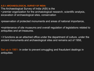 A.S.I: ARCHAEOLOGICAL SURVEY OF INDIA:
The Archaeological Survey of India (ASI) is the
• premier organization for the archaeological research, scientific analysis,
excavation of archaeological sites, conservation
•preservation of protected monuments and areas of national importance,
•maintenance of site museums and overall regulation of legislations related to
antiquities and art treasures.
• it functions as an attached office under the department of culture. under the
ancient monuments and archaeological sites and remains act of 1958,
Set up in 1861- in order to prevent smuggling and fraudulent dealings in
antiquities
 