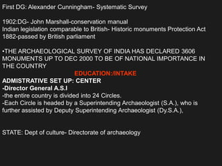 First DG: Alexander Cunningham- Systematic Survey
1902:DG- John Marshall-conservation manual
Indian legislation comparable to British- Historic monuments Protection Act
1882-passed by British parliament
•THE ARCHAEOLOGICAL SURVEY OF INDIA HAS DECLARED 3606
MONUMENTS UP TO DEC 2000 TO BE OF NATIONAL IMPORTANCE IN
THE COUNTRY
EDUCATION:/INTAKE
ADMISTRATIVE SET UP: CENTER
-Director General A.S.I
-the entire country is divided into 24 Circles.
-Each Circle is headed by a Superintending Archaeologist (S.A.), who is
further assisted by Deputy Superintending Archaeologist (Dy.S.A.),
STATE: Dept of culture- Directorate of archaeology
 
