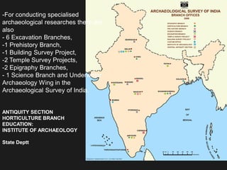 ANTIQUITY SECTION
HORTICULTURE BRANCH
EDUCATION:
INSTITUTE OF ARCHAEOLOGY
State Deptt
-For conducting specialised
archaeological researches there are
also
- 6 Excavation Branches,
-1 Prehistory Branch,
-1 Building Survey Project,
-2 Temple Survey Projects,
-2 Epigraphy Branches,
- 1 Science Branch and Underwater
Archaeology Wing in the
Archaeological Survey of India.
 