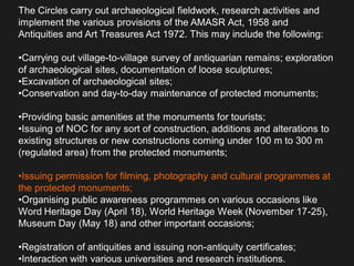 The Circles carry out archaeological fieldwork, research activities and
implement the various provisions of the AMASR Act, 1958 and
Antiquities and Art Treasures Act 1972. This may include the following:
•Carrying out village-to-village survey of antiquarian remains; exploration
of archaeological sites, documentation of loose sculptures;
•Excavation of archaeological sites;
•Conservation and day-to-day maintenance of protected monuments;
•Providing basic amenities at the monuments for tourists;
•Issuing of NOC for any sort of construction, additions and alterations to
existing structures or new constructions coming under 100 m to 300 m
(regulated area) from the protected monuments;
•Issuing permission for filming, photography and cultural programmes at
the protected monuments;
•Organising public awareness programmes on various occasions like
Word Heritage Day (April 18), World Heritage Week (November 17-25),
Museum Day (May 18) and other important occasions;
•Registration of antiquities and issuing non-antiquity certificates;
•Interaction with various universities and research institutions.
 