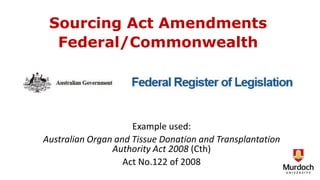 Sourcing Act Amendments
Federal/Commonwealth
Example used:
Australian Organ and Tissue Donation and Transplantation
Authority Act 2008 (Cth)
Act No.122 of 2008
 