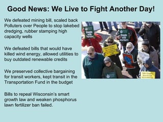 Good News: We Live to Fight Another Day!
We defeated mining bill, scaled back
Polluters over People to stop lakebed
dredging, rubber stamping high
capacity wells

We defeated bills that would have
killed wind energy, allowed utilities to
buy outdated renewable credits

We preserved collective bargaining
for transit workers, kept transit in the
Transportation Fund in the budget

Bills to repeal Wisconsin’s smart
growth law and weaken phosphorus
lawn fertilizer ban failed.
 