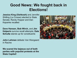 Good News: We fought back in
               Elections!
Jessica King (Oshkosh) and Jennifer
Shilling (La Crosse) elected to State
Senate; Randy Hopper and Dan
Kapanke recalled

Dave Hansen, Bob Wirch, and Jim
Holperin survive recall attempts; Dale
Schultz stands up for constituents

John Lehman defeats Van Wangaard
in Racine

We scared the bejesus out of both
parties with populist protests at the
State Capitol!
 