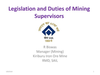 Legislation and Duties of Mining
Supervisors
R Biswas
Manager (Mining)
Kiriburu Iron Ore Mine
RMD, SAIL
3/8/2018 1
 