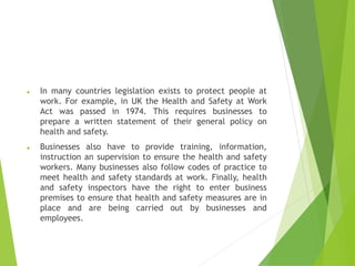 ⚫ In many countries legislation exists to protect people at
work. For example, in UK the Health and Safety at Work
Act was passed in 1974. This requires businesses to
prepare a written statement of their general policy on
health and safety.
⚫ Businesses also have to provide training, information,
instruction an supervision to ensure the health and safety
workers. Many businesses also follow codes of practice to
meet health and safety standards at work. Finally, health
and safety inspectors have the right to enter business
premises to ensure that health and safety measures are in
place and are being carried out by businesses and
employees.
 
