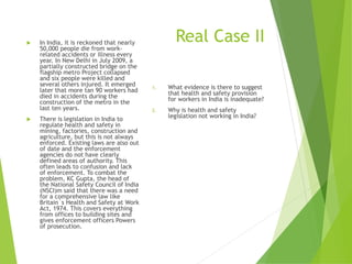 Real Case II In India, it is reckoned that nearly
50,000 people die from work-
related accidents or illness every
year. In New Delhi in July 2009, a
partially constructed bridge on the
flagship metro Project collapsed
and six people were killed and
several others injured. It emerged
later that more tan 90 workers had
died in accidents during the
construction of the metro in the
last ten years.
 There is legislation in India to
regulate health and safety in
mining, factories, construction and
agriculture, but this is not always
enforced. Existing laws are also out
of date and the enforcement
agencies do not have clearly
defined areas of authority. This
often leads to confusion and lack
of enforcement. To combat the
problem, KC Gupta, the head of
the National Safety Council of India
(NSCI)m said that there was a need
for a comprehensive law like
Britain`s Health and Safety at Work
Act, 1974. This covers everything
from offices to building sites and
gives enforcement officers Powers
of prosecution.
1. What evidence is there to suggest
that health and safety provision
for workers in India is inadequate?
2. Why is health and safety
legislation not working in India?
 