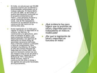  En India, se calcula que casi 50,000
personas mueren por accidentes o
enfermedades relacionadas con el
trabajo cada año. En Nueva Delhi,
en julio de 2009, se derrumbó un
puente parcialmente construido en
el proyecto emblemático del
metro, y seis personas murieron y
varias resultaron heridas. Más
tarde, más de 90 trabajadores
murieron en accidentes durante la
construcción del metro en los
últimos diez años.
 Existe legislación en la India para
regular la salud y la seguridad en la
minería, las fábricas, la
construcción y la agricultura, pero
esto no siempre se aplica. Las
leyes existentes también están
desactualizadas y las agencias de
aplicación no tienen áreas de
autoridad claramente definidas.
Esto a menudo conduce a confusión
y falta de cumplimiento. Para
combatir el problema, KC Gupta,
el jefe del Consejo Nacional de
Seguridad de la India (NSCI) dijo
que era necesario contar con una
ley integral como la Ley de Salud y
Seguridad en el Trabajo de Gran
Bretaña de 1974. Esto abarca
desde oficinas, hasta la
construcción de sitios y otorga a
los agentes de ejecución facultades
de enjuiciamiento.
 ¿Qué evidencia hay para
sugerir que la provisión de
salud y seguridad para los
trabajadores en India es
inadecuada?
 ¿Por qué la legislación de
salud y seguridad no
funciona en India?
..
 