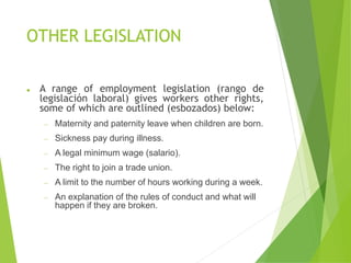 OTHER LEGISLATION
⚫ A range of employment legislation (rango de
legislación laboral) gives workers other rights,
some of which are outlined (esbozados) below:
− Maternity and paternity leave when children are born.
− Sickness pay during illness.
− A legal minimum wage (salario).
− The right to join a trade union.
− A limit to the number of hours working during a week.
− An explanation of the rules of conduct and what will
happen if they are broken.
 